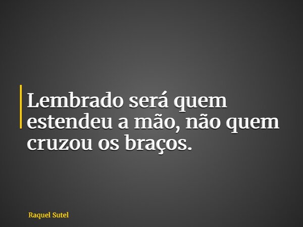 Lembrado será quem estendeu a mão, não quem cruzou os braços.... Frase de Raquel Sutel.