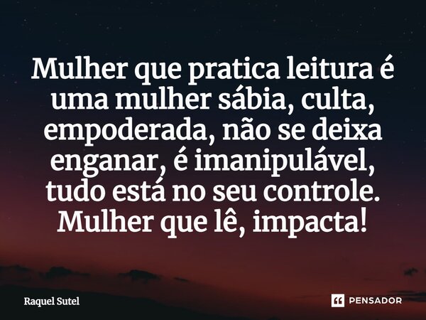 ⁠Mulher que pratica leitura é uma mulher sábia, culta, empoderada, não se deixa enganar, é imanipulável, tudo está no seu controle. Mulher que lê, impacta!... Frase de Raquel Sutel.