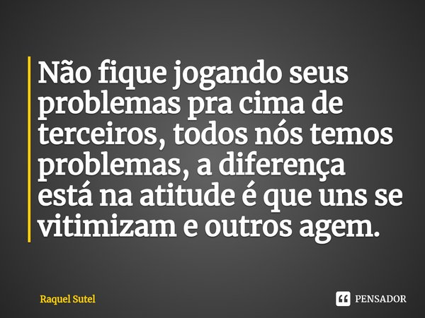 ⁠Não fique jogando seus problemas pra cima de terceiros, todos nós temos problemas, a diferença está na atitude é que uns se vitimizam e outros agem.... Frase de Raquel Sutel.