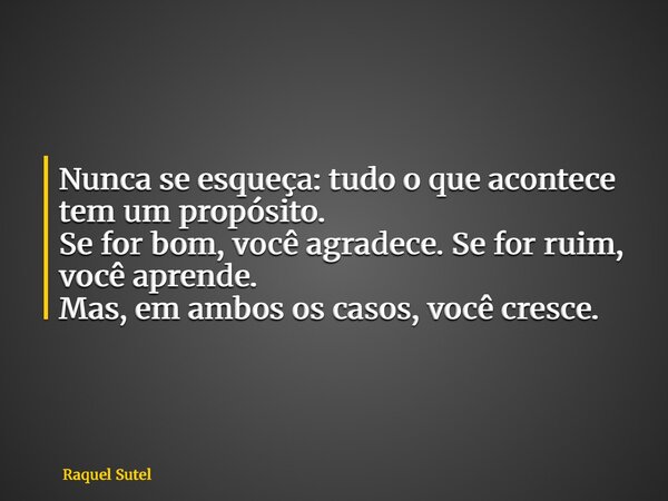 Nunca se esqueça: tudo o que acontece tem um propósito. Se for bom, você agradece. Se for ruim, você aprende. Mas, em ambos os casos, você cresce.... Frase de Raquel Sutel.