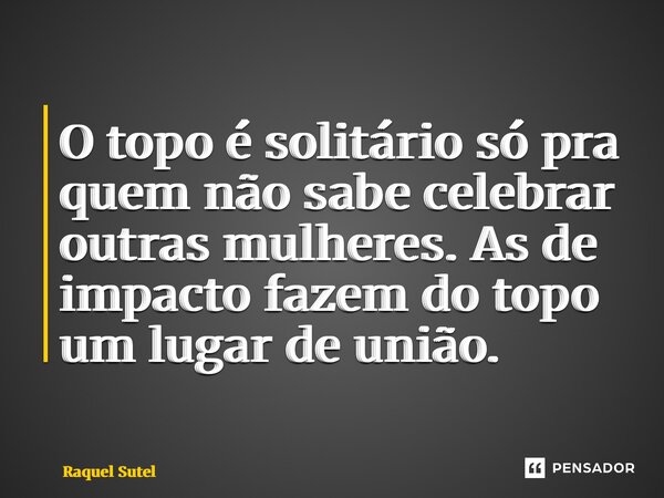 ⁠O topo é solitário só pra quem não sabe celebrar outras mulheres. As de impacto fazem do topo um lugar de união.... Frase de Raquel Sutel.