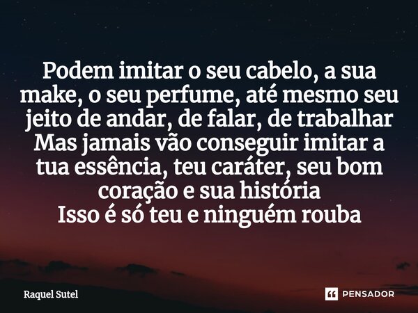 ⁠Podem imitar o seu cabelo, a sua make, o seu perfume, até mesmo seu jeito de andar, de falar, de trabalhar Mas jamais vão conseguir imitar a tua essência, teu ... Frase de Raquel Sutel.