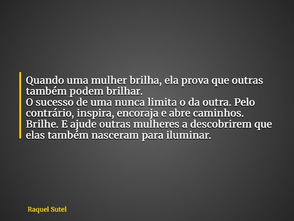 Quando uma mulher brilha, ela prova que outras também podem brilhar. O sucesso de uma nunca limita o da outra. Pelo contrário, inspira, encoraja e abre caminhos... Frase de Raquel Sutel.