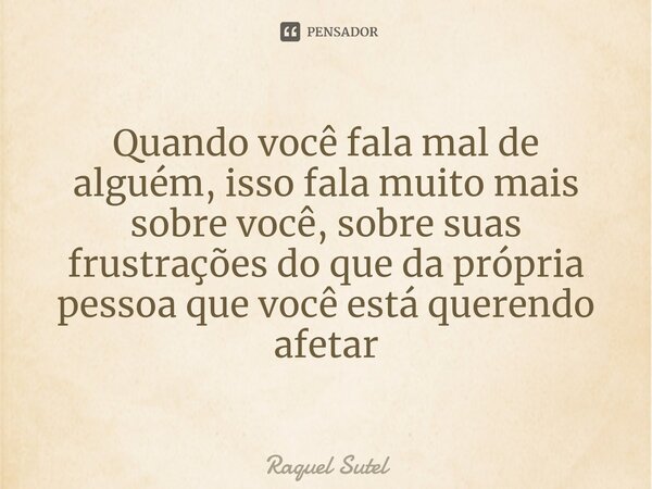 ⁠Quando você fala mal de alguém, isso fala muito mais sobre você, sobre suas frustrações do que da própria pessoa que você está querendo afetar... Frase de Raquel Sutel.