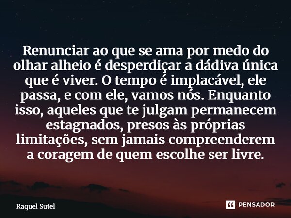 Renunciar ao que se ama por medo do olhar alheio é desperdiçar a dádiva única que é viver. O tempo é implacável, ele passa, e com ele, vamos nós. Enquanto isso... Frase de Raquel Sutel.