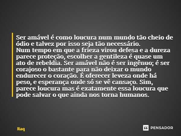 Ser amável é como loucura num mundo tão cheio de ódio e talvez por isso seja tão necessário. Num tempo em que a frieza virou defesa e a dureza parece proteção, ... Frase de Raquel Sutel.