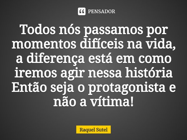 ⁠Todos nós passamos por momentos difíceis na vida, a diferença está em como iremos agir nessa história
Então seja o protagonista e não a vítima!... Frase de Raquel Sutel.