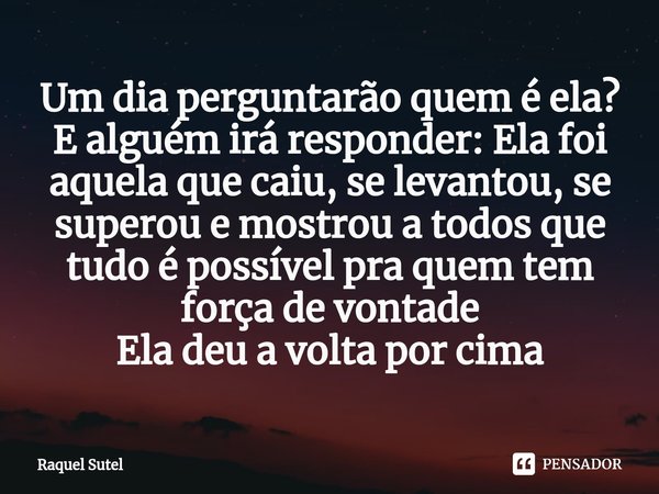 Um dia perguntarão quem é ela? E alguém irá responder: Ela foi aquela que caiu, se levantou, se superou e mostrou a todos⁠ que tudo é possível pra quem tem forç... Frase de Raquel Sutel.