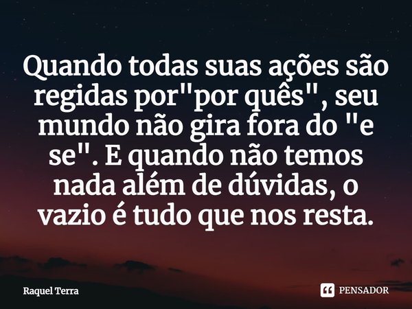 ⁠Quando todas suas ações são regidas por "por quês", seu mundo não gira fora do "e se". E quando não temos nada além de dúvidas, o vazio é t... Frase de Raquel Terra.