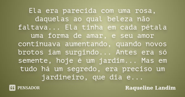 Ela era parecida com uma rosa, daquelas ao qual beleza não faltava... Ela tinha em cada pétala uma forma de amar, e seu amor continuava aumentando, quando novos... Frase de Raqueline Landim.