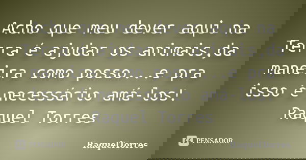 Acho que meu dever aqui na Terra é ajudar os animais,da maneira como posso...e pra isso é necessário amá-los! Raquel Torres... Frase de RaquelTorres.