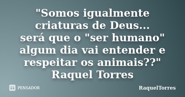 "Somos igualmente criaturas de Deus... será que o "ser humano" algum dia vai entender e respeitar os animais??" Raquel Torres... Frase de RaquelTorres.