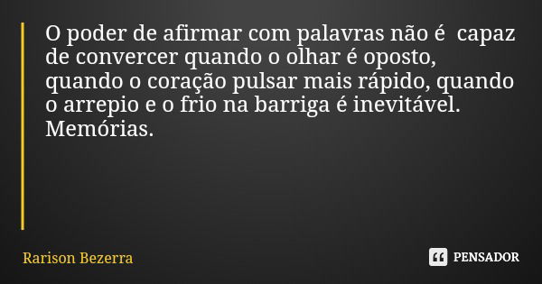 O poder de afirmar com palavras não é capaz de convercer quando o olhar é oposto, quando o coração pulsar mais rápido, quando o arrepio e o frio na barriga é in... Frase de Rarison Bezerra.