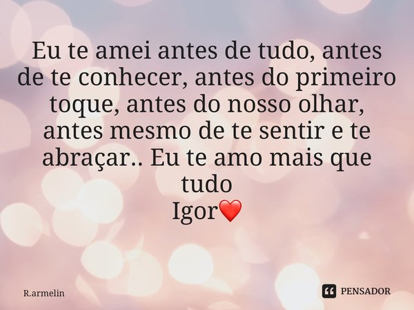 Eu te amei antes de tudo, antes de te conhecer, antes do primeiro toque, antes do nosso olhar, antes mesmo de te sentir e te abraçar.. Eu te amo mais que tudo I... Frase de R.armelin.