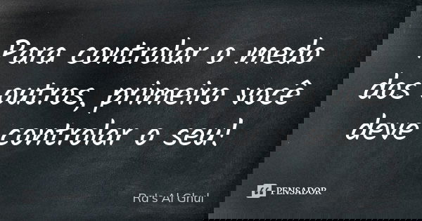 Para controlar o medo dos outros, primeiro você deve controlar o seu!... Frase de Ra's Al Ghul.
