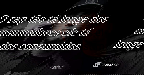 O rap tão tá longe dos consumidores ele tá longe dos consumidos.... Frase de Rashid.