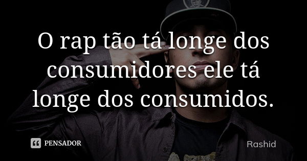 O rap tão tá longe dos consumidores ele tá longe dos consumidos.... Frase de Rashid.