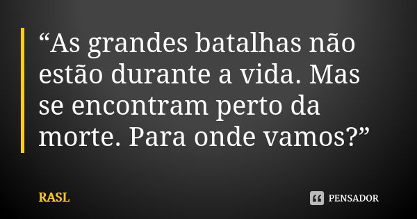 “As grandes batalhas não estão durante a vida. Mas se encontram perto da morte. Para onde vamos?”... Frase de RASL.