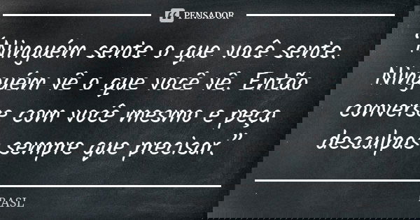 “Ninguém sente o que você sente. Ninguém vê o que você vê. Então converse com você mesmo e peça desculpas sempre que precisar.”... Frase de RASL.