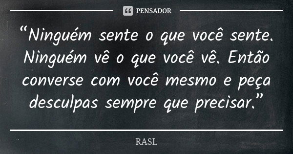 “Ninguém sente o que você sente. Ninguém vê o que você vê. Então converse com você mesmo e peça desculpas sempre que precisar.”... Frase de RASL.