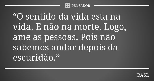 “O sentido da vida esta na vida. E não na morte. Logo, ame as pessoas. Pois não sabemos andar depois da escuridão.”... Frase de RASL.