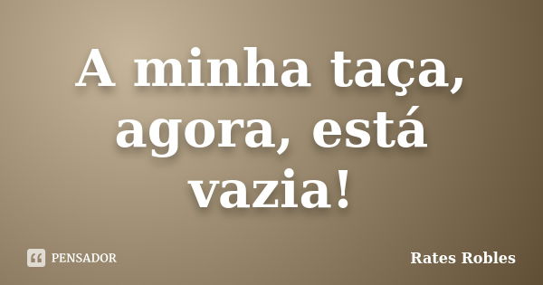 A minha taça, agora, está vazia!... Frase de Rates Robles.