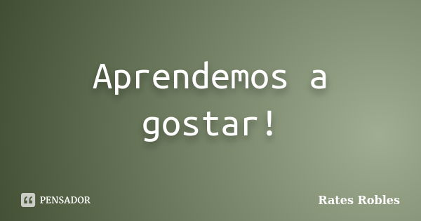 Aprendemos a gostar!... Frase de Rates Robles.