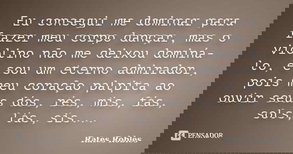Eu consegui me dominar para fazer meu corpo dançar, mas o violino não me deixou dominá-lo, e sou um eterno admirador, pois meu coração palpita ao ouvir seus dós... Frase de Rates Robles.