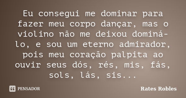 Eu consegui me dominar para fazer meu corpo dançar, mas o violino não me deixou dominá-lo, e sou um eterno admirador, pois meu coração palpita ao ouvir seus dós... Frase de Rates Robles.