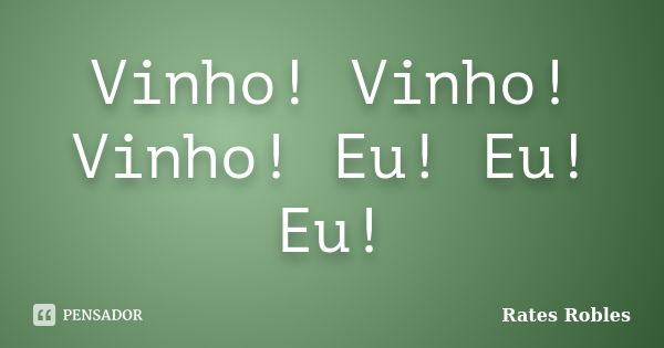 Vinho! Vinho! Vinho! Eu! Eu! Eu!... Frase de Rates Robles.