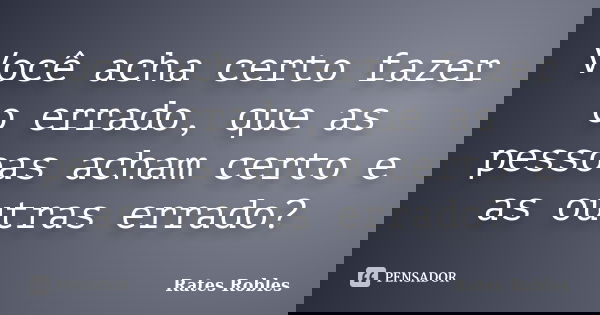 Você acha certo fazer o errado, que as pessoas acham certo e as outras errado?... Frase de Rates Robles.
