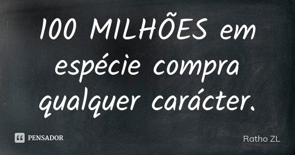 100 MILHÕES em espécie compra qualquer carácter.... Frase de Ratho ZL.