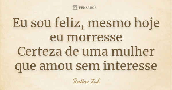 Eu sou feliz, mesmo hoje eu morresse Certeza de uma mulher que amou sem interesse... Frase de Ratho ZL.