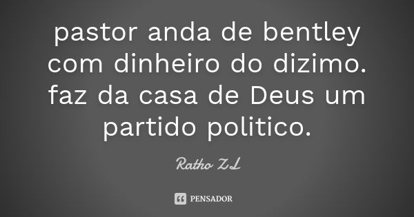 pastor anda de bentley com dinheiro do dizimo. faz da casa de Deus um partido politico.... Frase de Ratho ZL.