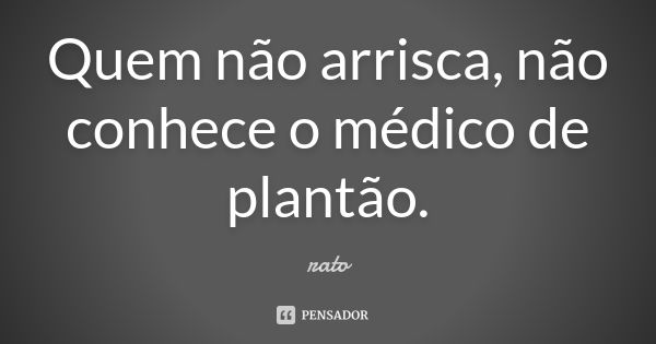 Quem não arrisca, não conhece o médico de plantão.... Frase de RATO.