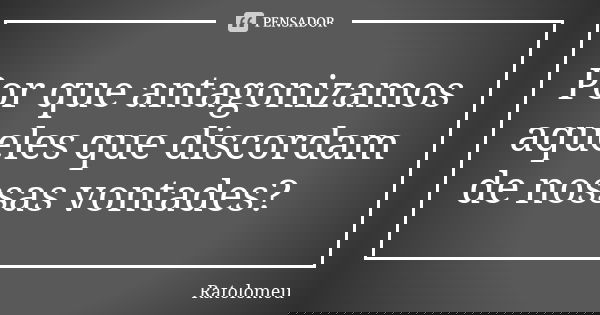 Por que antagonizamos aqueles que discordam de nossas vontades?... Frase de Ratolomeu.