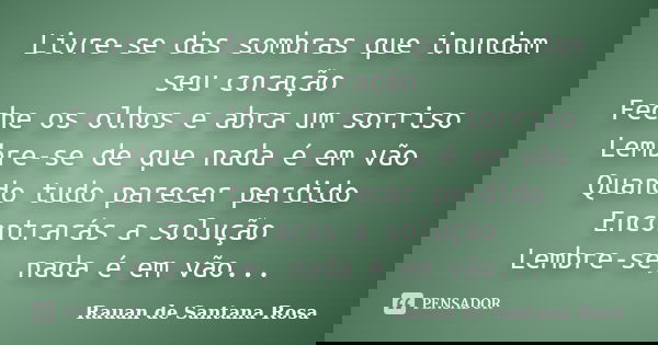 Livre-se das sombras que inundam seu coração Feche os olhos e abra um sorriso Lembre-se de que nada é em vão Quando tudo parecer perdido Encontrarás a solução L... Frase de Rauan de Santana Rosa.