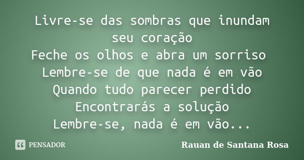 Livre-se das sombras que inundam seu coração Feche os olhos e abra um sorriso Lembre-se de que nada é em vão Quando tudo parecer perdido Encontrarás a solução L... Frase de Rauan de Santana Rosa.