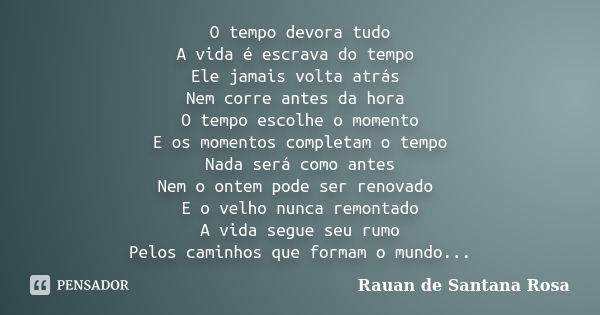 O tempo devora tudo A vida é escrava do tempo Ele jamais volta atrás Nem corre antes da hora O tempo escolhe o momento E os momentos completam o tempo Nada será... Frase de Rauan de Santana Rosa.