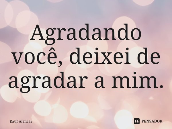 Agradando você, deixei de agradar a mim.... Frase de Rauf Alencar.