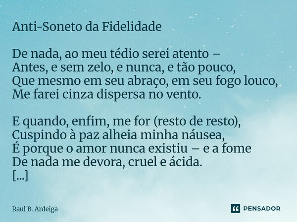 ⁠⁠Anti-Soneto da Fidelidade De nada, ao meu tédio serei atento – Antes, e sem zelo, e nunca, e tão pouco, Que mesmo em seu abraço, em seu fogo louco, Me farei c... Frase de Raul B. Ardeiga.