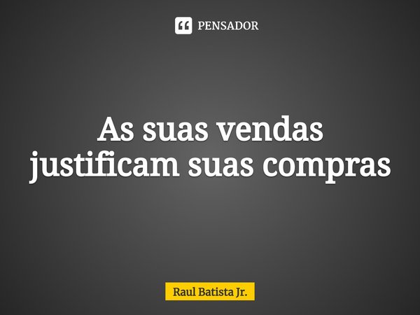 ⁠As suas vendas justificam suas compras... Frase de Raul Batista Jr..