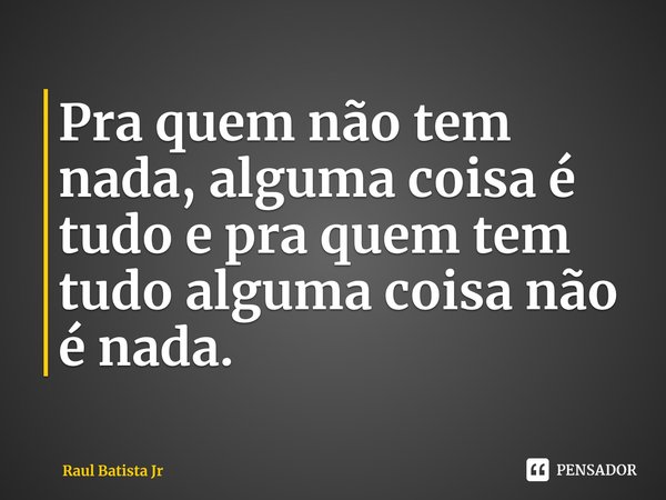 ⁠Pra quem não tem nada, alguma coisa é tudo e pra quem tem tudo alguma coisa não é nada.... Frase de Raul Batista Jr.