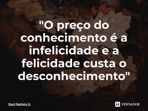 "⁠O preço do conhecimento é a infelicidade e a felicidade custa o desconhecimento"... Frase de Raul Batista Jr..