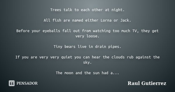 Trees talk to each other at night. All fish are named either Lorna or Jack. Before your eyeballs fall out from watching too much TV, they get very loose. Tiny b... Frase de Raul Gutierrez.