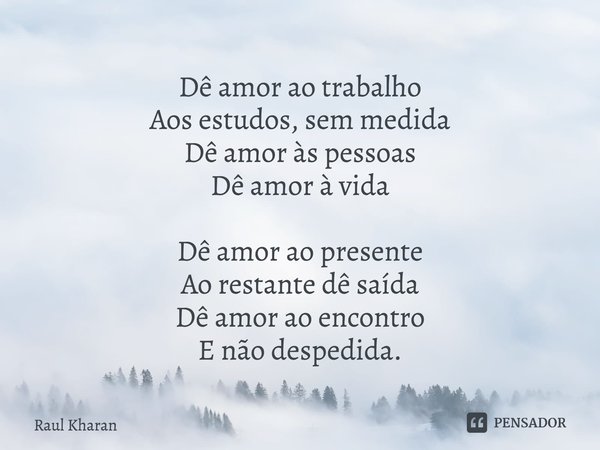 Dê amor ao trabalho
Aos estudos, sem medida
Dê amor às pessoas
Dê amor à vida Dê amor ao presente
Ao restante dê saída
Dê amor ao encontro
E não despedida.... Frase de Raul Kharan.