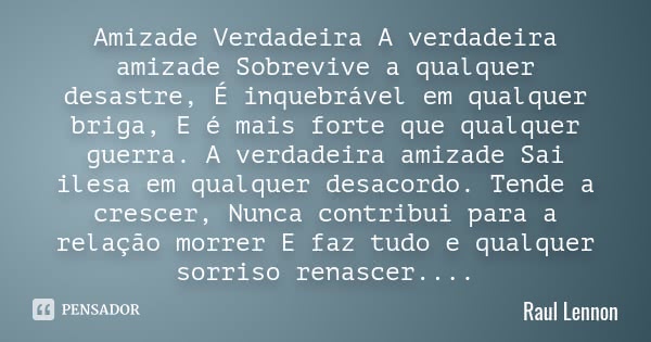 Amizade Verdadeira A verdadeira amizade Sobrevive a qualquer desastre, É inquebrável em qualquer briga, E é mais forte que qualquer guerra. A verdadeira amizade... Frase de Raul Lennon.