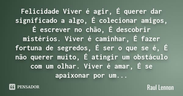 Felicidade Viver é agir, É querer dar significado a algo, É colecionar amigos, É escrever no chão, É descobrir mistérios. Viver é caminhar, É fazer fortuna de s... Frase de Raul Lennon.