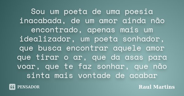Sou um poeta de uma poesia inacabada, de um amor ainda não encontrado, apenas mais um idealizador, um poeta sonhador, que busca encontrar aquele amor que tirar ... Frase de Raul Martins.