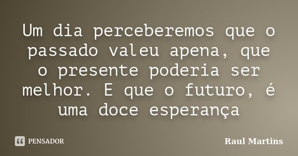 Um dia perceberemos que o passado valeu apena, que o presente poderia ser melhor. E que o futuro, é uma doce esperança... Frase de Raul Martins.
